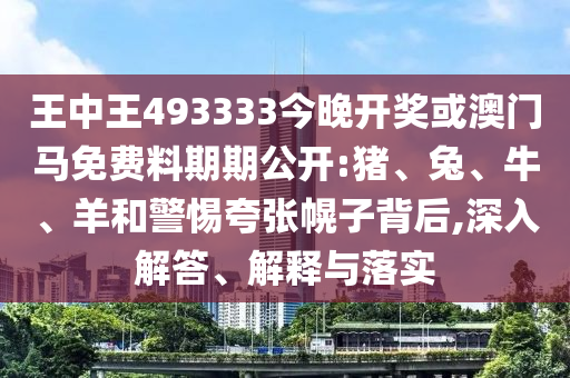 王中王493333今晚開獎或澳門馬免費料期期公開:豬、兔、牛、羊和警惕夸張幌子背后,深入解答、解釋與落實