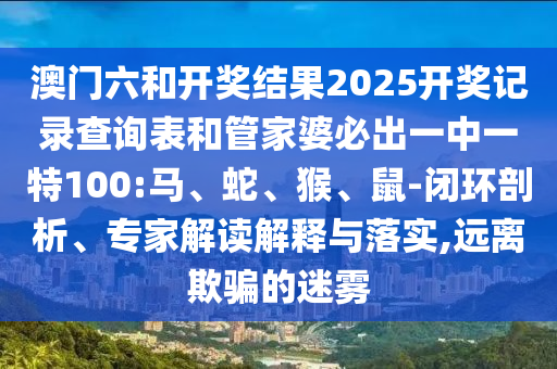 澳門六和開獎結果2025開獎記錄查詢表和管家婆必出一中一特100:馬、蛇、猴、鼠-閉環剖析、專家解讀解釋與落實,遠離欺騙的迷霧