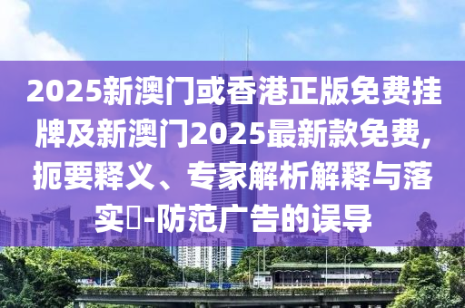 2025新澳門或香港正版免費掛牌及新澳門2025最新款免費,扼要釋義、專家解析解釋與落實?-防范廣告的誤導