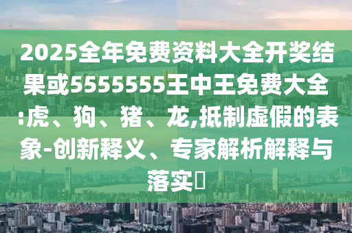 2025全年免費資料大全開獎結果或5555555王中王免費大全:虎、狗、豬、龍,抵制虛假的表象-創新釋義、專家解析解釋與落實?