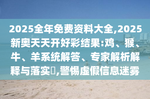 2025全年免費(fèi)資料大全,2025新奧天天開(kāi)好彩結(jié)果:雞、猴、牛、羊系統(tǒng)解答、專(zhuān)家解析解釋與落實(shí)?,警惕虛假信息迷霧