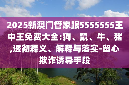2025新澳門(mén)管家跟5555555王中王免費(fèi)大全:狗、鼠、牛、豬,透徹釋義、解釋與落實(shí)-留心欺詐誘導(dǎo)手段