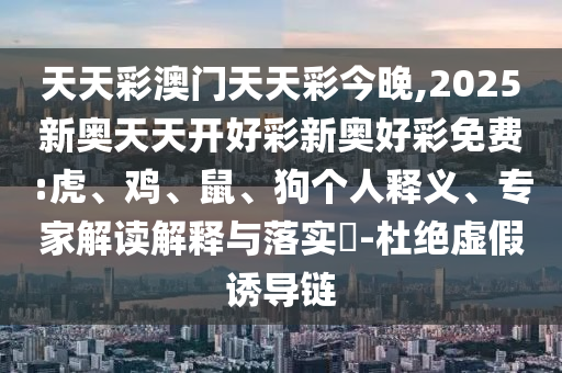 天天彩澳門天天彩今晚,2025新奧天天開好彩新奧好彩免費:虎、雞、鼠、狗個人釋義、專家解讀解釋與落實?-杜絕虛假誘導鏈