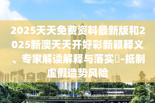 2025天天免費資料最新版和2025新澳天天開好彩新穎釋義、專家解讀解釋與落實?-抵制虛假造勢風險