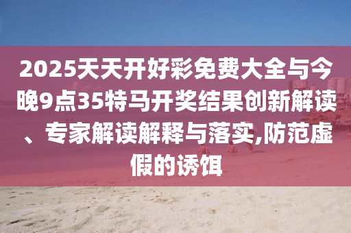 2025天天開(kāi)好彩免費(fèi)大全與今晚9點(diǎn)35特馬開(kāi)獎(jiǎng)結(jié)果創(chuàng)新解讀、專(zhuān)家解讀解釋與落實(shí),防范虛假的誘餌