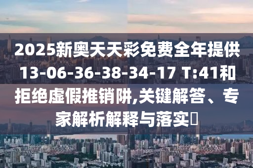 2025新奧天天彩免費全年提供13-06-36-38-34-17 T:41和拒絕虛假推銷阱,關鍵解答、專家解析解釋與落實?