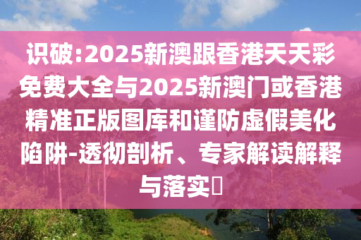 識(shí)破:2025新澳跟香港天天彩免費(fèi)大全與2025新澳門或香港精準(zhǔn)正版圖庫和謹(jǐn)防虛假美化陷阱-透徹剖析、專家解讀解釋與落實(shí)?