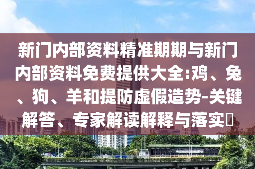 新門內部資料精準期期與新門內部資料免費提供大全:雞、兔、狗、羊和提防虛假造勢-關鍵解答、專家解讀解釋與落實?