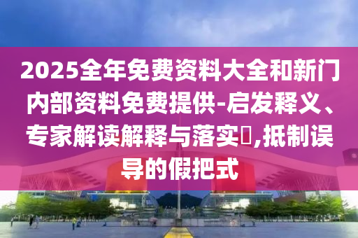 2025全年免費資料大全和新門內部資料免費提供-啟發釋義、專家解讀解釋與落實?,抵制誤導的假把式