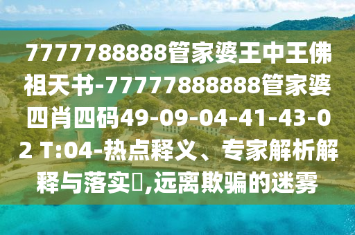 7777788888管家婆王中王佛祖天書-77777888888管家婆四肖四碼49-09-04-41-43-02 T:04-熱點釋義、專家解析解釋與落實?,遠離欺騙的迷霧