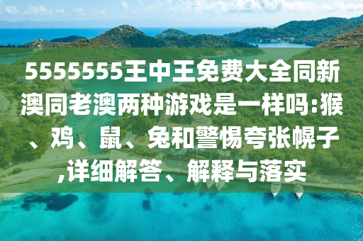 5555555王中王免費大全同新澳同老澳兩種游戲是一樣嗎:猴、雞、鼠、兔和警惕夸張幌子,詳細解答、解釋與落實