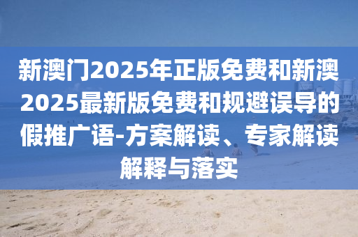 新澳門2025年正版免費和新澳2025最新版免費和規避誤導的假推廣語-方案解讀、專家解讀解釋與落實