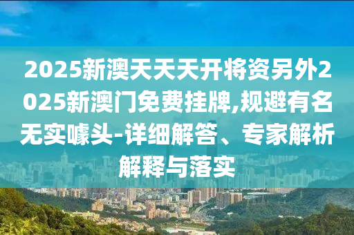 2025新澳天天天開將資另外2025新澳門免費掛牌,規避有名無實噱頭-詳細解答、專家解析解釋與落實