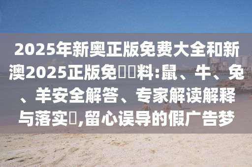2025年新奧正版免費大全和新澳2025正版免費資料:鼠、牛、兔、羊安全解答、專家解讀解釋與落實?,留心誤導的假廣告夢
