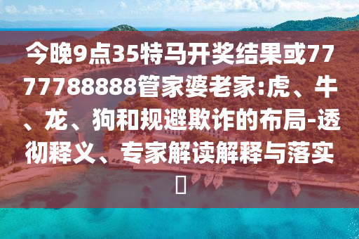 今晚9點35特馬開獎結果或7777788888管家婆老家:虎、牛、龍、狗和規避欺詐的布局-透徹釋義、專家解讀解釋與落實?