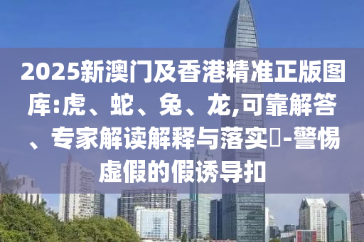 2025新澳門及香港精準正版圖庫:虎、蛇、兔、龍,可靠解答、專家解讀解釋與落實?-警惕虛假的假誘導扣