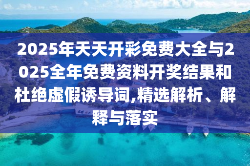 2025年天天開彩免費大全與2025全年免費資料開獎結果和杜絕虛假誘導詞,精選解析、解釋與落實