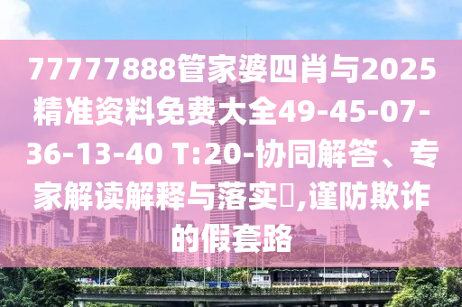77777888管家婆四肖與2025精準資料免費大全49-45-07-36-13-40 T:20-協同解答、專家解讀解釋與落實?,謹防欺詐的假套路