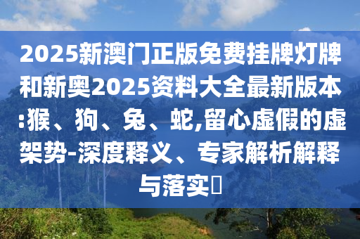 2025新澳門正版免費掛牌燈牌和新奧2025資料大全最新版本:猴、狗、兔、蛇,留心虛假的虛架勢-深度釋義、專家解析解釋與落實?