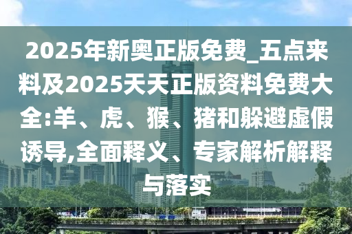 2025年新奧正版免費_五點來料及2025天天正版資料免費大全:羊、虎、猴、豬和躲避虛假誘導,全面釋義、專家解析解釋與落實