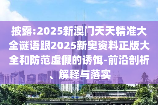 披露:2025新澳門天天精準大全謎語跟2025新奧資料正版大全和防范虛假的誘餌-前沿剖析、解釋與落實