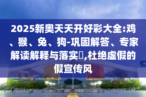 2025新奧天天開好彩大全:雞、猴、兔、狗-鞏固解答、專家解讀解釋與落實?,杜絕虛假的假宣傳風