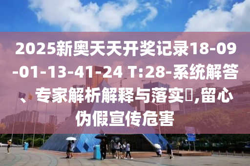 2025新奧天天開獎記錄18-09-01-13-41-24 T:28-系統解答、專家解析解釋與落實?,留心偽假宣傳危害