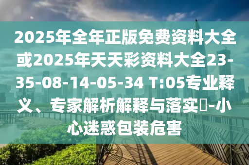 2025年全年正版免費資料大全或2025年天天彩資料大全23-35-08-14-05-34 T:05專業釋義、專家解析解釋與落實?-小心迷惑包裝危害