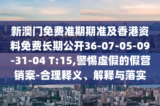 新澳門免費準期期準及香港資料免費長期公開36-07-05-09-31-04 T:15,警惕虛假的假營銷案-合理釋義、解釋與落實