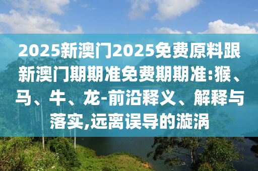 2025新澳門2025免費原料跟新澳門期期準免費期期準:猴、馬、牛、龍-前沿釋義、解釋與落實,遠離誤導的漩渦