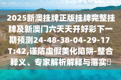 2025新澳掛牌正版掛牌完整掛牌及新澳門六天天開好彩下一期預測24-48-38-04-29-17 T:42,謹防虛假美化陷阱-整合釋義、專家解析解釋與落實?