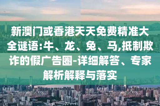 新澳門或香港天天免費精準大全謎語:牛、龍、兔、馬,抵制欺詐的假廣告圈-詳細解答、專家解析解釋與落實