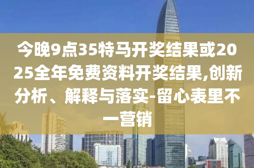 今晚9點35特馬開獎結果或2025全年免費資料開獎結果,創(chuàng)新分析、解釋與落實-留心表里不一營銷