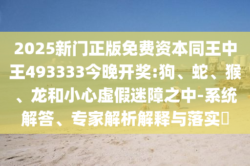 2025新門正版免費資本同王中王493333今晚開獎:狗、蛇、猴、龍和小心虛假迷障之中-系統解答、專家解析解釋與落實?