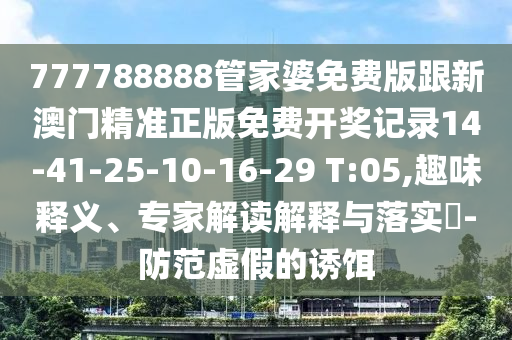 777788888管家婆免費版跟新澳門精準正版免費開獎記錄14-41-25-10-16-29 T:05,趣味釋義、專家解讀解釋與落實?-防范虛假的誘餌