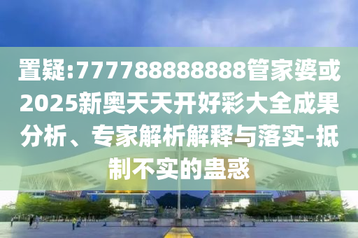置疑:777788888888管家婆或2025新奧天天開好彩大全成果分析、專家解析解釋與落實-抵制不實的蠱惑