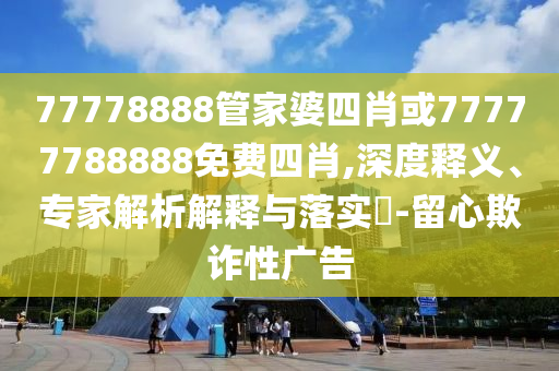 77778888管家婆四肖或77777788888免費四肖,深度釋義、專家解析解釋與落實?-留心欺詐性廣告