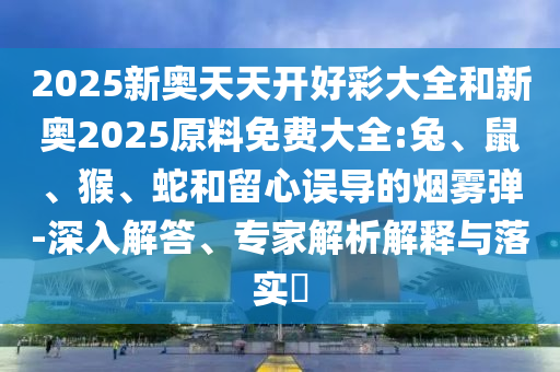 2025新奧天天開好彩大全和新奧2025原料免費大全:兔、鼠、猴、蛇和留心誤導的煙霧彈-深入解答、專家解析解釋與落實?