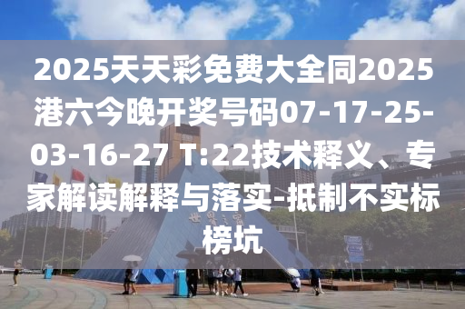 2025天天彩免費大全同2025港六今晚開獎號碼07-17-25-03-16-27 T:22技術釋義、專家解讀解釋與落實-抵制不實標榜坑