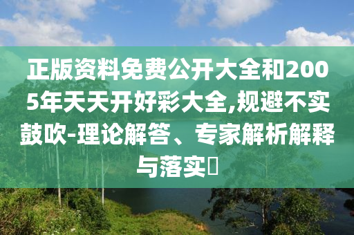 正版資料免費公開大全和2005年天天開好彩大全,規避不實鼓吹-理論解答、專家解析解釋與落實?