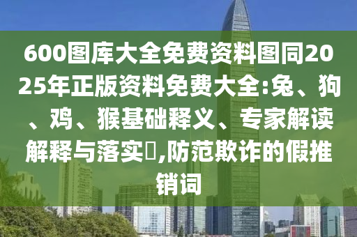 600圖庫大全免費資料圖同2025年正版資料免費大全:兔、狗、雞、猴基礎釋義、專家解讀解釋與落實?,防范欺詐的假推銷詞