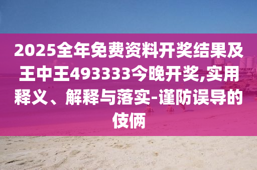 2025全年免費資料開獎結果及王中王493333今晚開獎,實用釋義、解釋與落實-謹防誤導的伎倆