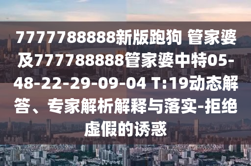 7777788888新版跑狗 管家婆及777788888管家婆中特05-48-22-29-09-04 T:19動態解答、專家解析解釋與落實-拒絕虛假的誘惑