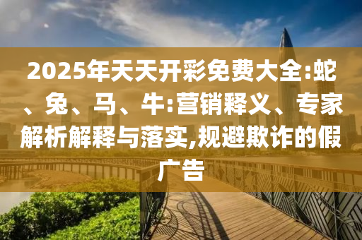 2025年天天開彩免費大全:蛇、兔、馬、牛:營銷釋義、專家解析解釋與落實,規避欺詐的假廣告