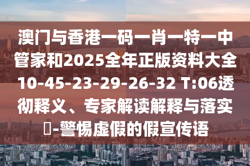 澳門與香港一碼一肖一特一中管家和2025全年正版資料大全10-45-23-29-26-32 T:06透徹釋義、專家解讀解釋與落實?-警惕虛假的假宣傳語
